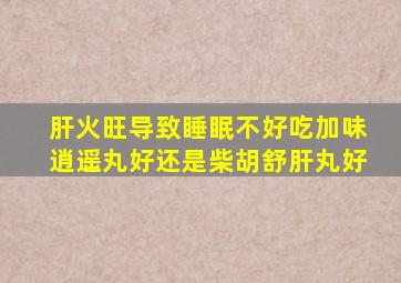 肝火旺导致睡眠不好吃加味逍遥丸好还是柴胡舒肝丸好