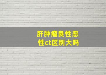 肝肿瘤良性恶性ct区别大吗