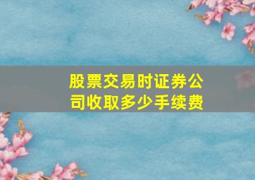 股票交易时证券公司收取多少手续费