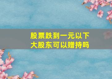 股票跌到一元以下大股东可以赠持吗