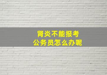 肾炎不能报考公务员怎么办呢