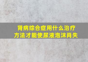 肾病综合症用什么治疗方法才能使尿液泡沫肖失