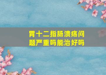 胃十二指肠溃疡问题严重吗能治好吗