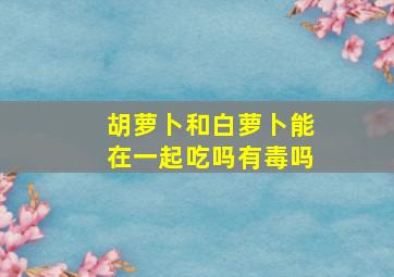 胡萝卜和白萝卜能在一起吃吗有毒吗