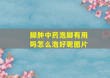 脚肿中药泡脚有用吗怎么泡好呢图片