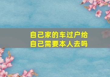 自己家的车过户给自己需要本人去吗