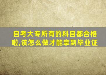 自考大专所有的科目都合格啦,该怎么做才能拿到毕业证