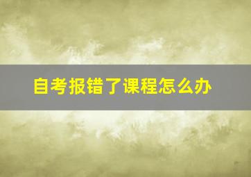 自考报错了课程怎么办