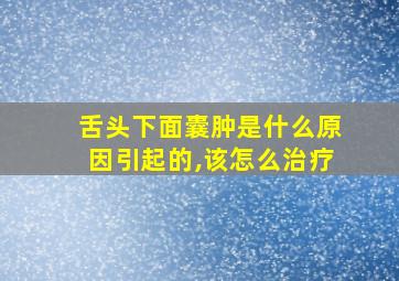 舌头下面囊肿是什么原因引起的,该怎么治疗