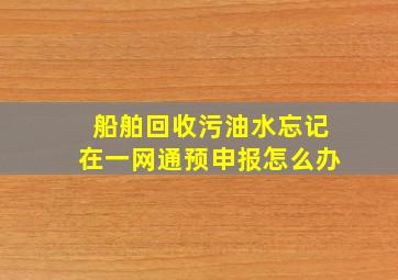 船舶回收污油水忘记在一网通预申报怎么办