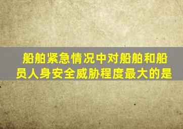 船舶紧急情况中对船舶和船员人身安全威胁程度最大的是