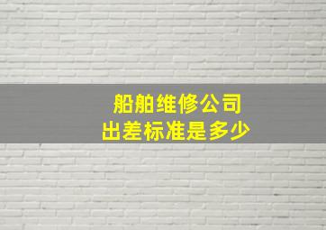 船舶维修公司出差标准是多少