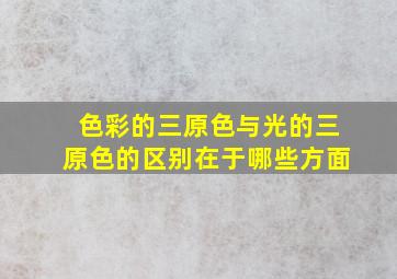 色彩的三原色与光的三原色的区别在于哪些方面