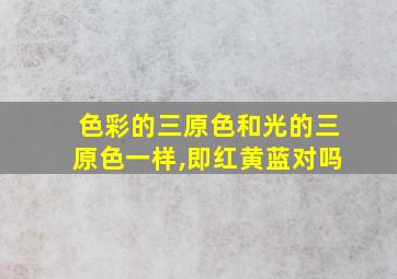 色彩的三原色和光的三原色一样,即红黄蓝对吗