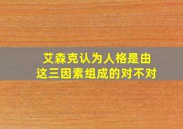 艾森克认为人格是由这三因素组成的对不对