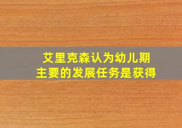 艾里克森认为幼儿期主要的发展任务是获得