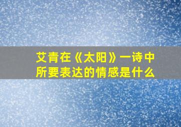 艾青在《太阳》一诗中所要表达的情感是什么