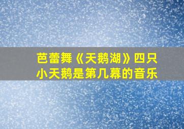 芭蕾舞《天鹅湖》四只小天鹅是第几幕的音乐