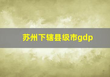 苏州下辖县级市gdp