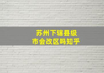 苏州下辖县级市会改区吗知乎