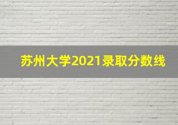 苏州大学2021录取分数线