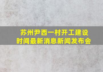 苏州尹西一村开工建设时间最新消息新闻发布会