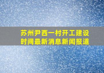 苏州尹西一村开工建设时间最新消息新闻报道