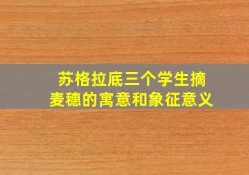 苏格拉底三个学生摘麦穗的寓意和象征意义