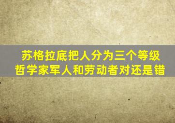 苏格拉底把人分为三个等级哲学家军人和劳动者对还是错