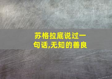 苏格拉底说过一句话,无知的善良