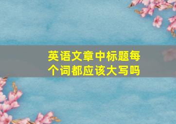 英语文章中标题每个词都应该大写吗