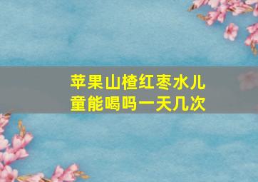 苹果山楂红枣水儿童能喝吗一天几次