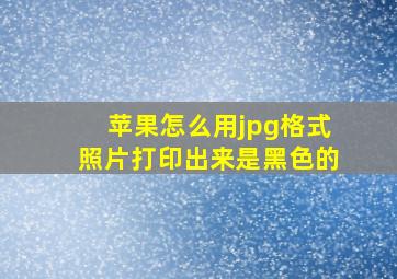 苹果怎么用jpg格式照片打印出来是黑色的