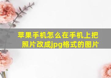 苹果手机怎么在手机上把照片改成jpg格式的图片