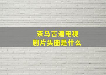 茶马古道电视剧片头曲是什么