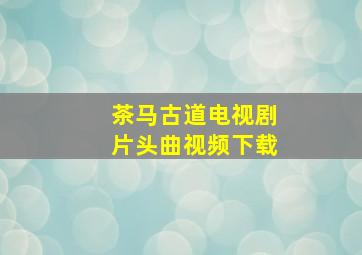 茶马古道电视剧片头曲视频下载