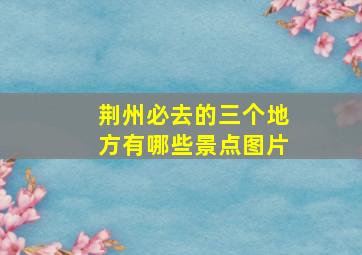 荆州必去的三个地方有哪些景点图片