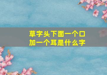 草字头下面一个口加一个耳是什么字