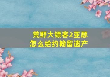 荒野大镖客2亚瑟怎么给约翰留遗产