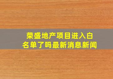 荣盛地产项目进入白名单了吗最新消息新闻