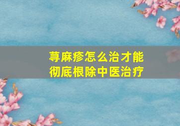 荨麻疹怎么治才能彻底根除中医治疗