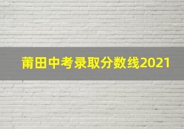 莆田中考录取分数线2021