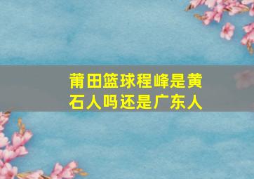 莆田篮球程峰是黄石人吗还是广东人