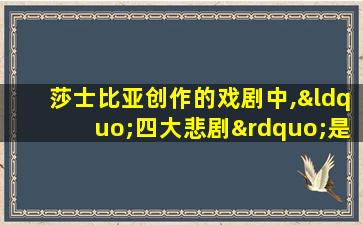 莎士比亚创作的戏剧中,“四大悲剧”是