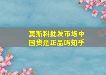 莫斯科批发市场中国货是正品吗知乎