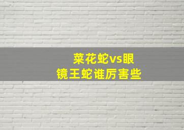 菜花蛇vs眼镜王蛇谁厉害些