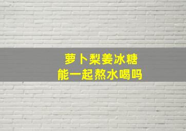 萝卜梨姜冰糖能一起熬水喝吗