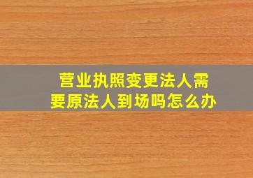 营业执照变更法人需要原法人到场吗怎么办