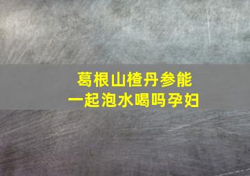 葛根山楂丹参能一起泡水喝吗孕妇