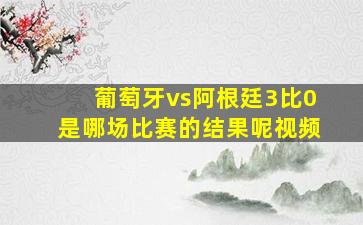 葡萄牙vs阿根廷3比0是哪场比赛的结果呢视频